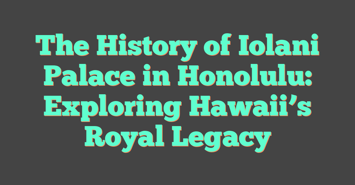 The History of Iolani Palace in Honolulu: Exploring Hawaii’s Royal Legacy