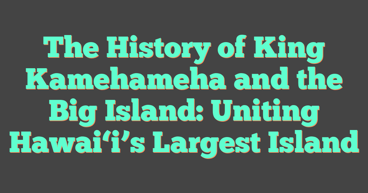 The History of King Kamehameha and the Big Island: Uniting Hawai‘i’s Largest Island