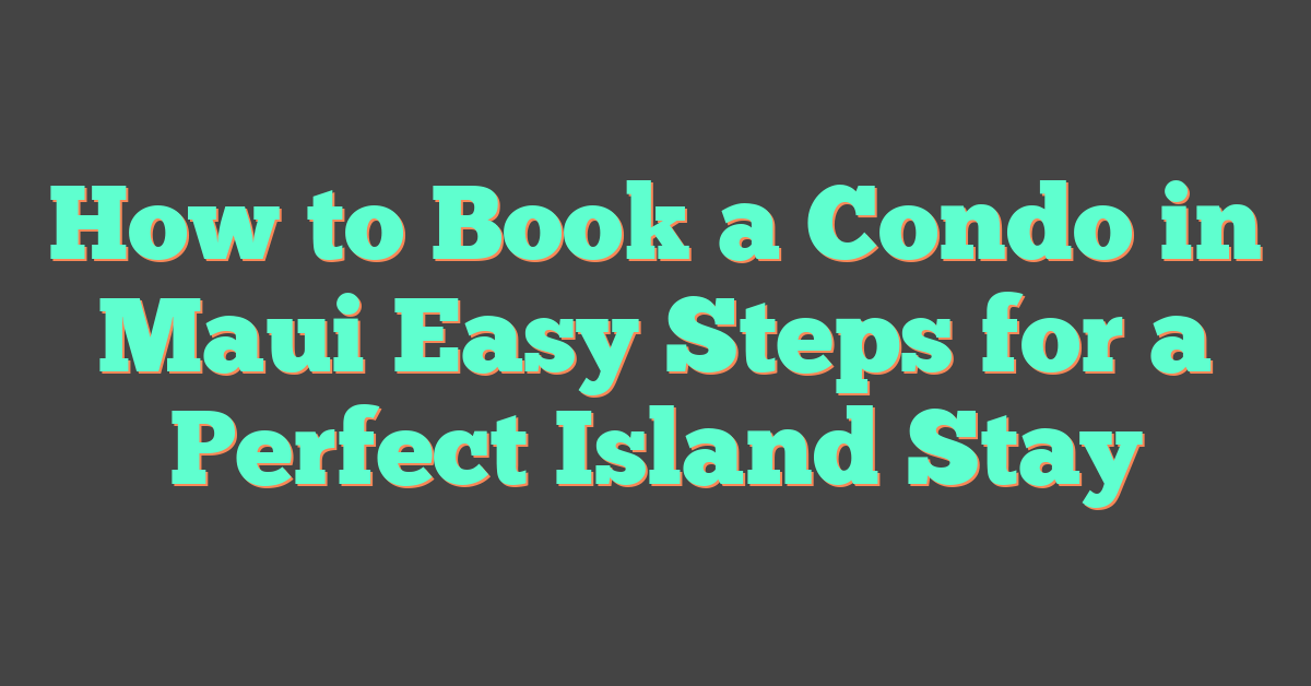 How to Book a Condo in Maui Easy Steps for a Perfect Island Stay