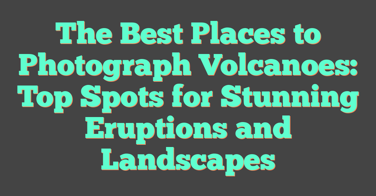The Best Places to Photograph Volcanoes: Top Spots for Stunning Eruptions and Landscapes