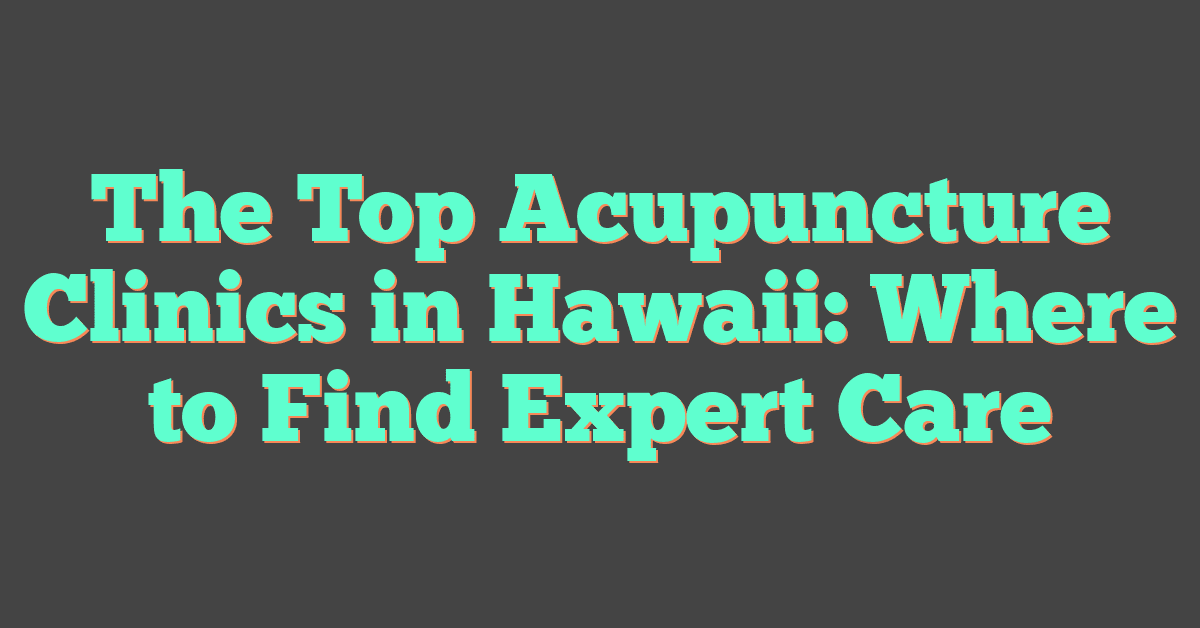The Top Acupuncture Clinics in Hawaii: Where to Find Expert Care