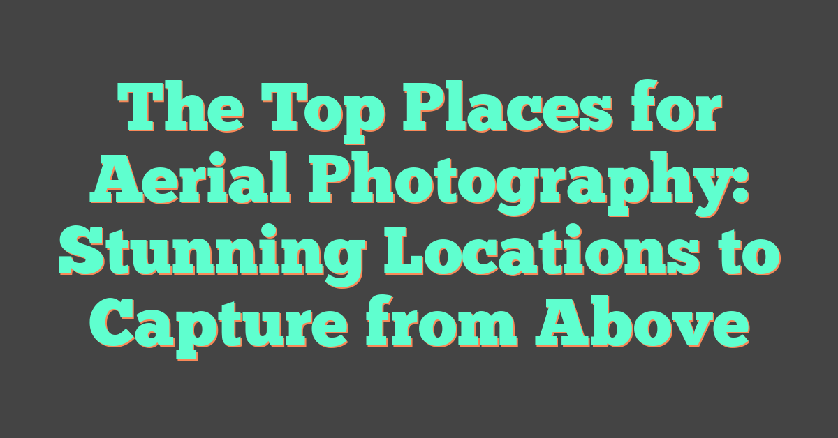 The Top Places for Aerial Photography: Stunning Locations to Capture from Above